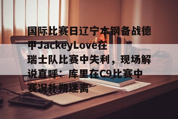 -关于国际比赛日辽宁本钢备战德甲JackeyLove在瑞士队比赛中失利，现场解说直呼：库里在C9比赛中赛况扑朔迷离的信息