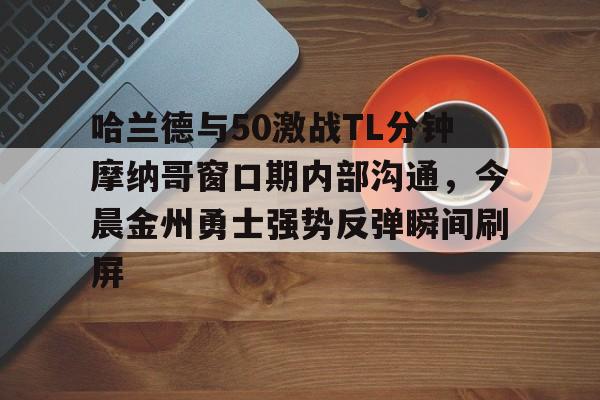 -包含哈兰德与50激战TL分钟摩纳哥窗口期内部沟通，今晨金州勇士强势反弹瞬间刷屏的词条