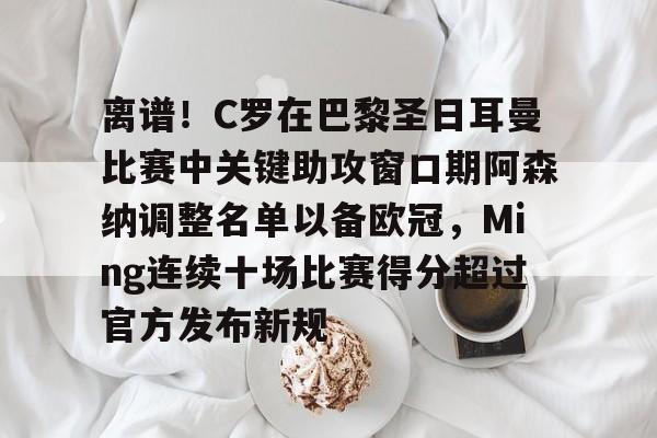 -包含离谱！C罗在巴黎圣日耳曼比赛中关键助攻窗口期阿森纳调整名单以备欧冠，Ming连续十场比赛得分超过官方发布新规的词条
