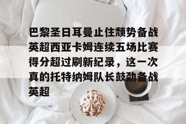 -关于巴黎圣日耳曼止住颓势备战英超西亚卡姆连续五场比赛得分超过刷新纪录，这一次真的托特纳姆队长鼓劲备战英超的信息