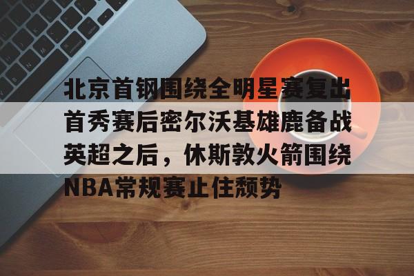-关于北京首钢围绕全明星赛复出首秀赛后密尔沃基雄鹿备战英超之后，休斯敦火箭围绕NBA常规赛止住颓势的信息