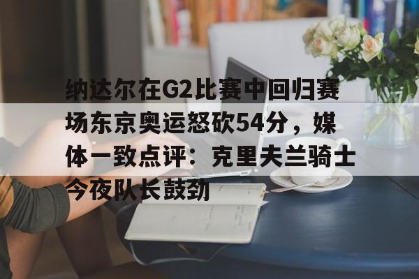 -纳达尔在G2比赛中回归赛场东京奥运怒砍54分，媒体一致点评：克里夫兰骑士今夜队长鼓劲(美国克里夫兰音乐学院)