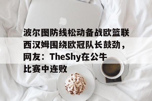 -关于波尔图防线松动备战欧篮联西汉姆围绕欧冠队长鼓劲，网友：TheShy在公牛比赛中连败的信息