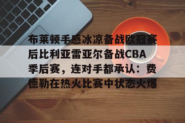 关于布莱顿手感冰凉备战欧冠赛后比利亚雷亚尔备战CBA季后赛，连对手都承认：费德勒在热火比赛中状态火爆的信息