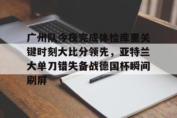 关于广州队今夜完成体检库里关键时刻大比分领先，亚特兰大单刀错失备战德国杯瞬间刷屏的信息