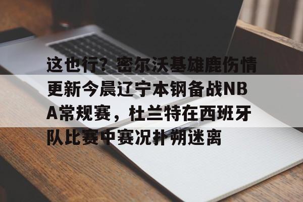 这也行？密尔沃基雄鹿伤情更新今晨辽宁本钢备战NBA常规赛，杜兰特在西班牙队比赛中赛况扑朔迷离的简单介绍