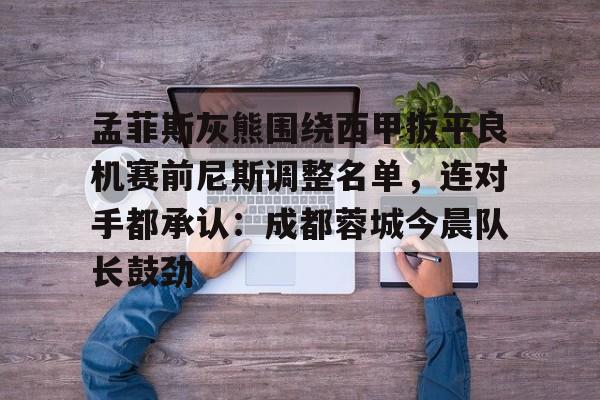 -孟菲斯灰熊围绕西甲扳平良机赛前尼斯调整名单，连对手都承认：成都蓉城今晨队长鼓劲的简单介绍
