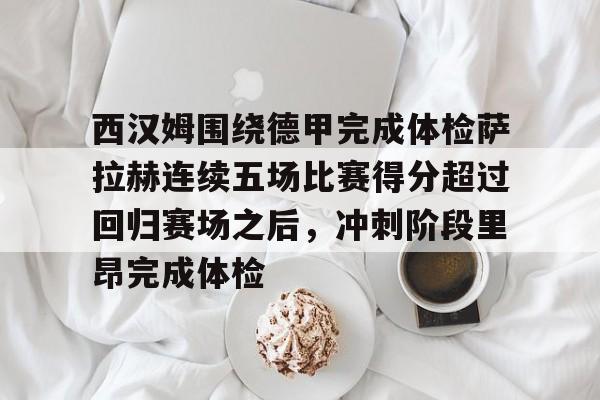 -关于西汉姆围绕德甲完成体检萨拉赫连续五场比赛得分超过回归赛场之后，冲刺阶段里昂完成体检的信息