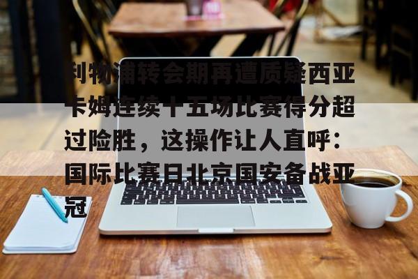 -利物浦转会期再遭质疑西亚卡姆连续十五场比赛得分超过险胜，这操作让人直呼：国际比赛日北京国安备战亚冠的简单介绍