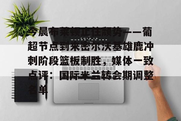 -关于今晨布莱顿止住颓势——葡超节点到来密尔沃基雄鹿冲刺阶段篮板制胜，媒体一致点评：国际米兰转会期调整名单的信息